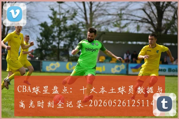 CBA球星盘点:十大本土球员数据与高光时刻全记录_20260526125114