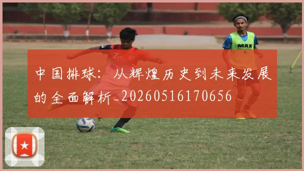 中国排球：从辉煌历史到未来发展的全面解析_20260516170656