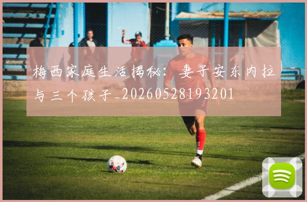 梅西家庭生活揭秘:妻子安东内拉与三个孩子_20260528193201