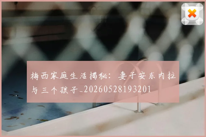 梅西家庭生活揭秘：妻子安东内拉与三个孩子_20260528193201