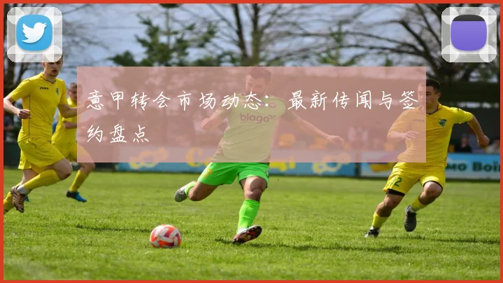 意甲转会市场动态：最新传闻与签约盘点