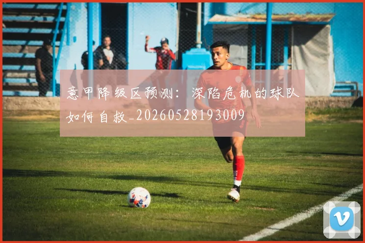 意甲降级区预测：深陷危机的球队如何自救_20260528193009