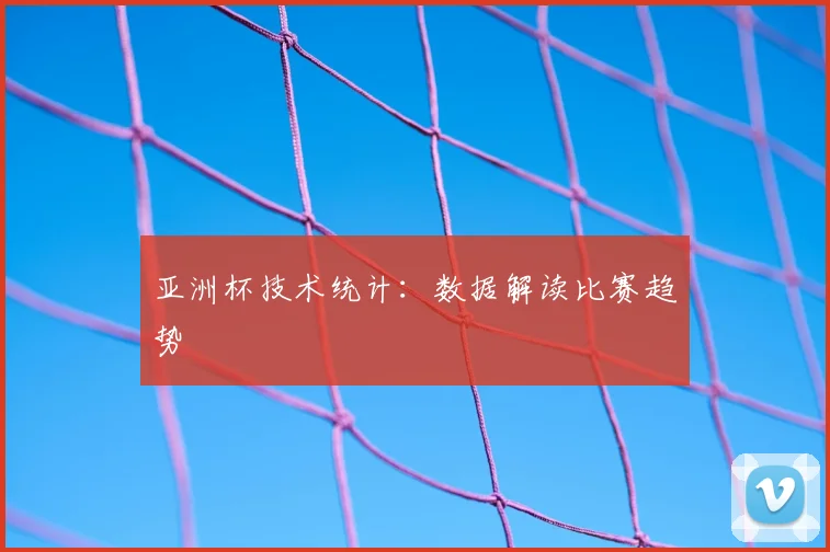 亚洲杯技术统计：数据解读比赛趋势